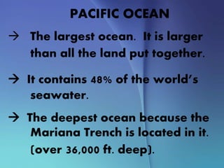 PACIFIC OCEAN
 The largest ocean. It is larger
than all the land put together.
 It contains 48% of the world’s
seawater.
 The deepest ocean because the
Mariana Trench is located in it.
(over 36,000 ft. deep).
 
