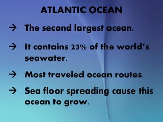 ATLANTIC OCEAN
 The second largest ocean.
 It contains 23% of the world’s
seawater.
 Most traveled ocean routes.
 Sea floor spreading cause this
ocean to grow.
 