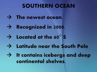 SOUTHERN OCEAN
 The newest ocean.
 Recognized in 2000.
 Located at the 60° S
 Latitude near the South Pole
 It contains icebergs and deep
continental shelves.
 