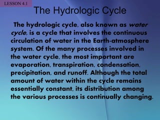 The Hydrologic Cycle
The hydrologic cycle, also known as water
cycle, is a cycle that involves the continuous
circulation of water in the Earth-atmosphere
system. Of the many processes involved in
the water cycle, the most important are
evaporation, transpiration, condensation,
precipitation, and runoff. Although the total
amount of water within the cycle remains
essentially constant, its distribution among
the various processes is continually changing.
LESSON 4.1
 
