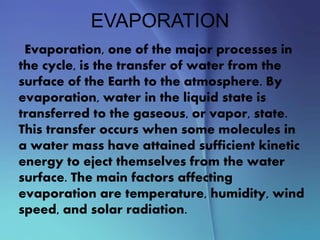 EVAPORATION
Evaporation, one of the major processes in
the cycle, is the transfer of water from the
surface of the Earth to the atmosphere. By
evaporation, water in the liquid state is
transferred to the gaseous, or vapor, state.
This transfer occurs when some molecules in
a water mass have attained sufficient kinetic
energy to eject themselves from the water
surface. The main factors affecting
evaporation are temperature, humidity, wind
speed, and solar radiation.
 