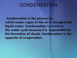 CONDENSATION
Condensation is the process by
which water vapor in the air is changed into
liquid water. Condensation is crucial to
the water cycle because it is responsible for
the formation of clouds. Condensation is the
opposite of evaporation.
 