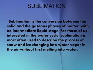 SUBLIMATION
Sublimation is the conversion between the
solid and the gaseous phases of matter, with
no intermediate liquid stage. For those of us
interested in the water cycle, sublimation is
most often used to describe the process of
snow and ice changing into water vapor in
the air without first melting into water.
 