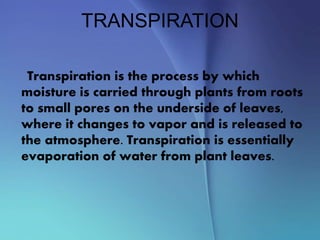 TRANSPIRATION
Transpiration is the process by which
moisture is carried through plants from roots
to small pores on the underside of leaves,
where it changes to vapor and is released to
the atmosphere. Transpiration is essentially
evaporation of water from plant leaves.
 