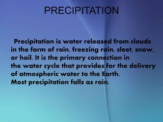 PRECIPITATION
Precipitation is water released from clouds
in the form of rain, freezing rain, sleet, snow,
or hail. It is the primary connection in
the water cycle that provides for the delivery
of atmospheric water to the Earth.
Most precipitation falls as rain.
 
