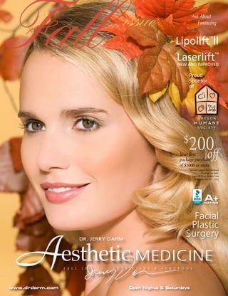 Fall                                          issue                               Ask About



                                                                         Lipolift ll
                                                                          Laserlift
                                                                                     Financing




                                                                          NEW AND IMPROVED

                                                                                 Proud
                                                                                                    ™


                                                                                                          ™




                                                                                 Sponsor
                                                                                 of




                                                                             $
                                                                                200
                                                                                  off
                                                                           Your first
                                                                           package purchase
                                                                           of $1000 or more.
                                                                                *Specials cannot be combined.
                                                                                            Does not include :
                                                                                   LipoLift III or Weight Loss.
                                                                                     November 30, 2011, 2011.




                                                                                               A+
                                                                                               RATING




                                                                                 Facial
                                                                                Plastic


  A
                                                                               Surgery

                 esthetic MEDICINE
                           DR. JERRY DARM




                 F A L L   2 0 1 1   •   P H Y S I C I A N S   &   S U R G E O N S




www.drdarm.com                                   Open Nights & Saturdays
 