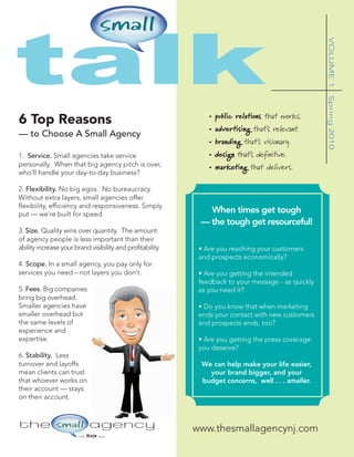 talk


                                                                                                     VOLUME 1
                                                                                                     Spring 2010
                                                                • public relations that works.
6 Top Reasons
                                                                • advertising that’s relevant.
— to Choose A Small Agency
                                                                • branding that’s visionary.
1. Service. Small agencies take service                         • design that’s definitive.
personally. When that big agency pitch is over,                 • marketing that delivers.
who’ll handle your day-to-day business?

2. Flexibility. No big egos. No bureaucracy.
Without extra layers, small agencies offer
flexibility, efficiency and responsiveness. Simply
put — we’re built for speed.
                                                               When times get tough
                                                             — the tough get resourceful!
3. Size. Quality wins over quantity. The amount
of agency people is less important than their
ability increase your brand visibility and profitability.    • Are you reaching your customers
                                                             and prospects economically?
4. Scope. In a small agency, you pay only for
services you need – not layers you don’t.                    • Are you getting the intended
                                                             feedback to your message - as quickly
5. Fees. Big companies                                       as you need it?
bring big overhead.
Smaller agencies have                                        • Do you know that when marketing
smaller overhead but                                         ends your contact with new customers
the same levels of                                           and prospects ends, too?
experience and
expertise.                                                   • Are you getting the press coverage
                                                             you deserve?
6. Stability. Less
turnover and layoffs                                          We can help make your life easier,
mean clients can trust                                          your brand bigger, and your
that whoever works on                                         budget concerns, well . . . smaller.
their account — stays
on their account.



                                                            www.thesmallagencynj.com
                        with   BIG   ideas
 
