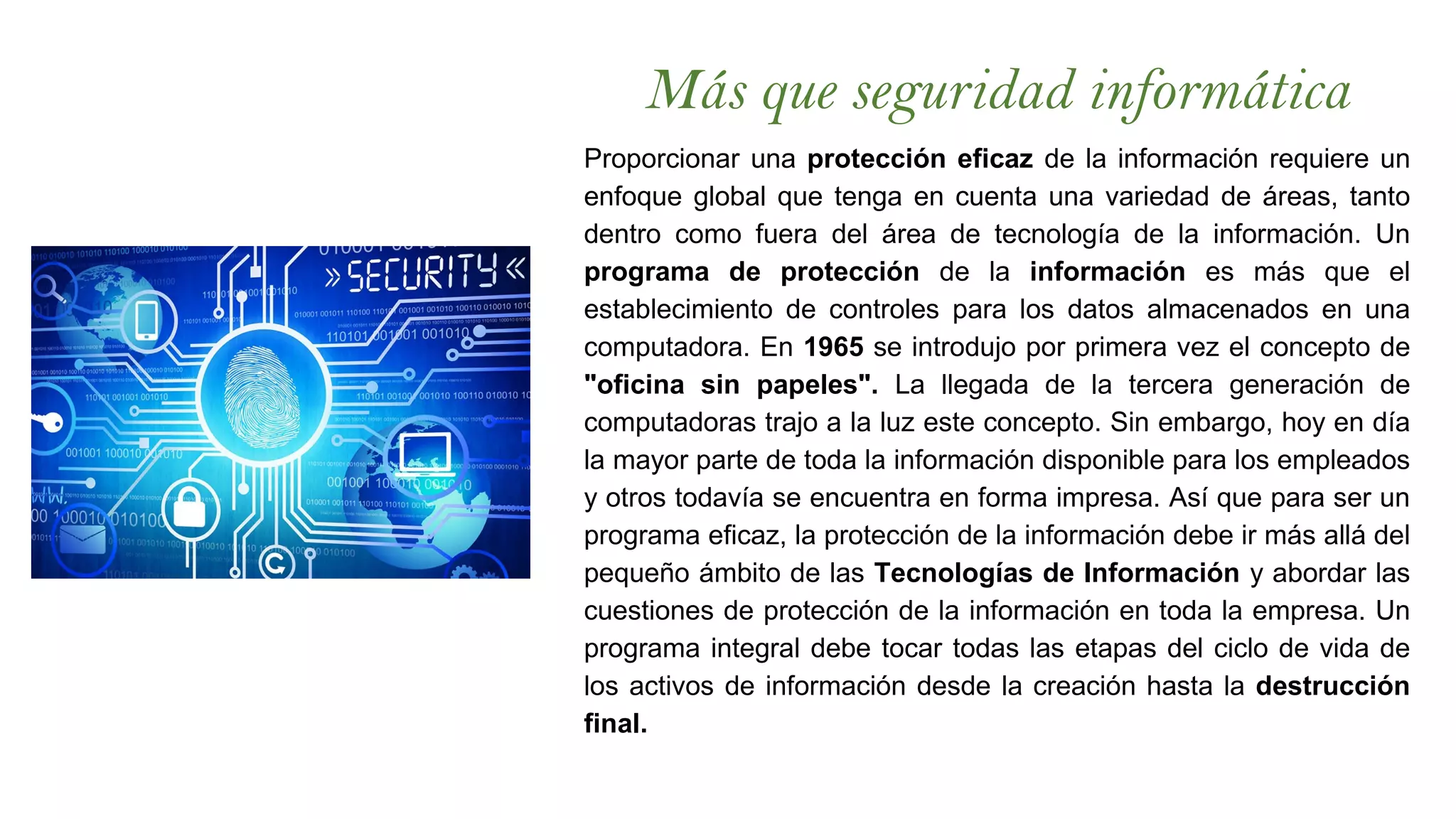 Más que seguridad informática
Proporcionar una protección eficaz de la información requiere un
enfoque global que tenga en cuenta una variedad de áreas, tanto
dentro como fuera del área de tecnología de la información. Un
programa de protección de la información es más que el
establecimiento de controles para los datos almacenados en una
computadora. En 1965 se introdujo por primera vez el concepto de
"oficina sin papeles". La llegada de la tercera generación de
computadoras trajo a la luz este concepto. Sin embargo, hoy en día
la mayor parte de toda la información disponible para los empleados
y otros todavía se encuentra en forma impresa. Así que para ser un
programa eficaz, la protección de la información debe ir más allá del
pequeño ámbito de las Tecnologías de Información y abordar las
cuestiones de protección de la información en toda la empresa. Un
programa integral debe tocar todas las etapas del ciclo de vida de
los activos de información desde la creación hasta la destrucción
final.
 