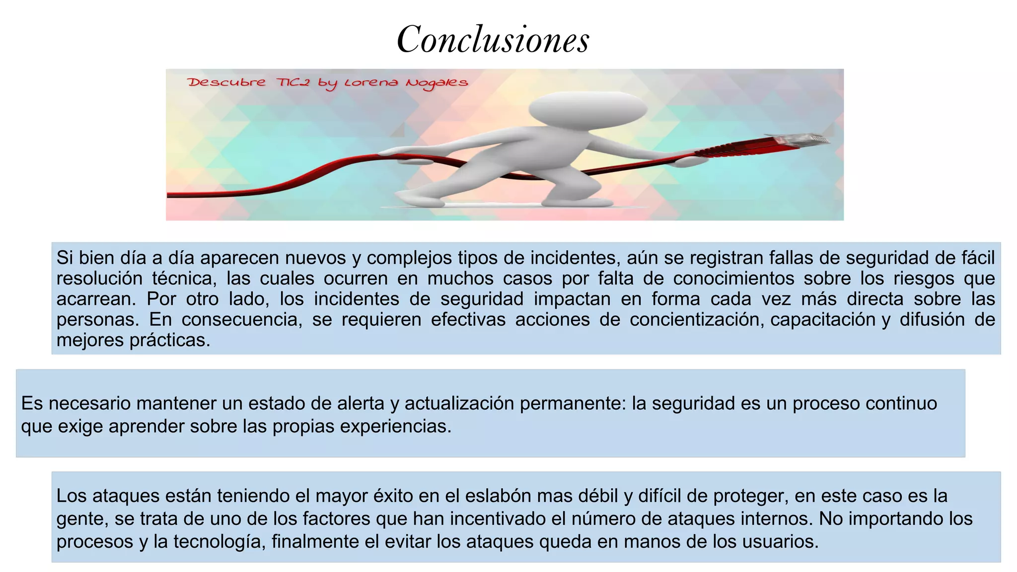 Conclusiones
Si bien día a día aparecen nuevos y complejos tipos de incidentes, aún se registran fallas de seguridad de fácil
resolución técnica, las cuales ocurren en muchos casos por falta de conocimientos sobre los riesgos que
acarrean. Por otro lado, los incidentes de seguridad impactan en forma cada vez más directa sobre las
personas. En consecuencia, se requieren efectivas acciones de concientización, capacitación y difusión de
mejores prácticas.
.
Es necesario mantener un estado de alerta y actualización permanente: la seguridad es un proceso continuo
que exige aprender sobre las propias experiencias.
Los ataques están teniendo el mayor éxito en el eslabón mas débil y difícil de proteger, en este caso es la
gente, se trata de uno de los factores que han incentivado el número de ataques internos. No importando los
procesos y la tecnología, finalmente el evitar los ataques queda en manos de los usuarios.
 