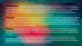 Objetivos
• Confidencialidad: consiste en la capacidad de garantizar que la información, almacenada en el sistema informático o
transmitida por la red, solamente va a estar disponible para aquellas personas autorizadas a acceder a dicha información,
es decir, que si los contenidos cayesen en manos ajenas, estas no podrían acceder a la información o a su interpretación.
Este es uno de los principales problemas a los que se enfrentan muchas empresas; en los últimos años se ha
incrementado el robo de los portátiles con la consecuente pérdida de información confidencial, de clientes, líneas de
negocio …etc.
• No repudio: este objetivo garantiza la participación de las partes en una comunicación. En toda comunicación, existe un
emisor y un receptor, por lo que podemos distinguir dos tipos de no repudio: a) No repudio en origen: garantiza que la
persona que envía el mensaje no puede negar que es el emisor del mismo, ya que el receptor tendrá pruebas del envío.
b) No repudio en destino: El receptor no puede negar que recibió el mensaje, porque el emisor tiene pruebas de la
recepción del mismo. Este servicio es muy importante en las transacciones comerciales por Internet, ya que incrementa la
confianza entre las partes en las comunicaciones.
• Integridad: diremos que es la capacidad de garantizar que los datos no han sido modificados desde su creación sin
autorización. La información que disponemos es válida y consistente. Este objetivo es muy importante cuando estamos
realizando trámites bancarios por Internet. Se deberá garantizar que ningún intruso pueda capturar y modificar los datos
en tránsito.
• Disponibilidad: la definiremos como la capacidad de garantizar que tanto el sistema como los datos van a estar
disponibles al usuario en todo momento. Pensemos, por ejemplo, en la importancia que tiene este objetivo para una
empresa encargada de impartir ciclos formativos a distancia. Constantemente está recibiendo consultas, descargas a su
sitio web, etc., por lo que siempre deberá estar disponible para sus usuarios.
Objetivos
 