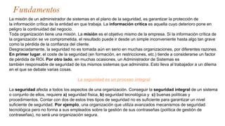 Fundamentos
La misión de un administrador de sistemas en el plano de la seguridad, es garantizar la protección de
la información crítica de la entidad en que trabaja. La información crítica es aquella cuyo deterioro pone en
peligro la continuidad del negocio.
Toda organización tiene una misión. La misión es el objetivo mismo de la empresa. Si la información crítica de
la organización se ve comprometida, el resultado puede ir desde un simple inconveniente hasta algo tan grave
como la pérdida de la confianza del cliente.
Desgraciadamente, la seguridad no es tomada aún en serio en muchas organizaciones, por diferentes razones.
En primer lugar, el coste de la seguridad (en formación, en restricciones, etc.) tiende a considerarse un factor
de pérdida de ROI. Por otro lado, en muchas ocasiones, un Administrador de Sistemas es
también responsable de seguridad de los mismos sistemas que administra. Esto lleva al trabajador a un dilema
en el que se debate varias cosas.
La seguridad es un proceso integral
La seguridad afecta a todos los aspectos de una organización. Conseguir la seguridad integral de un sistema
o conjunto de ellos, requiere a) seguridad física, b) seguridad tecnológica y c) buenas políticas y
procedimientos. Contar con dos de estos tres tipos de seguridad no es suficiente para garantizar un nivel
suficiente de seguridad. Por ejemplo, una organización que utiliza avanzados mecanismos de seguridad
tecnológica pero no forma a sus empleados sobre la gestión de sus contraseñas (política de gestión de
contraseñas), no será una organización segura.
 