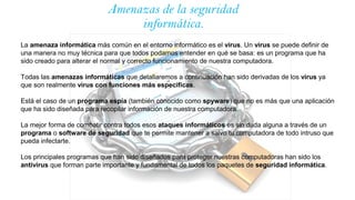 Amenazas de la seguridad
informática.
La amenaza informática más común en el entorno informático es el virus. Un virus se puede definir de
una manera no muy técnica para que todos podamos entender en qué se basa: es un programa que ha
sido creado para alterar el normal y correcto funcionamiento de nuestra computadora.
Todas las amenazas informáticas que detallaremos a continuación han sido derivadas de los virus ya
que son realmente virus con funciones más específicas.
Está el caso de un programa espía (también conocido como spyware) que no es más que una aplicación
que ha sido diseñada para recopilar información de nuestra computadora.
La mejor forma de combatir contra todos esos ataques informáticos es sin duda alguna a través de un
programa o software de seguridad que te permite mantener a salvo tu computadora de todo intruso que
pueda infectarte.
Los principales programas que han sido diseñados para proteger nuestras computadoras han sido los
antivirus que forman parte importante y fundamental de todos los paquetes de seguridad informática.
 