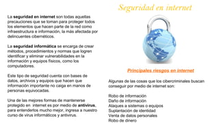 Seguridad en internet
La seguridad en internet son todas aquellas
precauciones que se toman para proteger todos
los elementos que hacen parte de la red como
infraestructura e información, la más afectada por
delincuentes cibernéticos.
La seguridad informática se encarga de crear
métodos, procedimientos y normas que logren
identificar y eliminar vulnerabilidades en la
información y equipos físicos, como los
computadores.
Este tipo de seguridad cuenta con bases de
datos, archivos y equipos que hacen que
información importante no caiga en manos de
personas equivocadas.
Una de las mejores formas de mantenerse
protegido en internet es por medio de antivirus,
para entenderlos mucho mejor, ingresa a nuestro
curso de virus informáticos y antivirus.
Principales riesgos en internet
Algunas de las cosas que los cibercriminales buscan
conseguir por medio de internet son:
Robo de información
Daño de información
Ataques a sistemas o equipos
Suplantación de identidad
Venta de datos personales
Robo de dinero
 