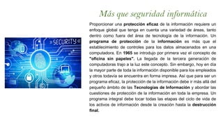 Más que seguridad informática
Proporcionar una protección eficaz de la información requiere un
enfoque global que tenga en cuenta una variedad de áreas, tanto
dentro como fuera del área de tecnología de la información. Un
programa de protección de la información es más que el
establecimiento de controles para los datos almacenados en una
computadora. En 1965 se introdujo por primera vez el concepto de
"oficina sin papeles". La llegada de la tercera generación de
computadoras trajo a la luz este concepto. Sin embargo, hoy en día
la mayor parte de toda la información disponible para los empleados
y otros todavía se encuentra en forma impresa. Así que para ser un
programa eficaz, la protección de la información debe ir más allá del
pequeño ámbito de las Tecnologías de Información y abordar las
cuestiones de protección de la información en toda la empresa. Un
programa integral debe tocar todas las etapas del ciclo de vida de
los activos de información desde la creación hasta la destrucción
final.
 