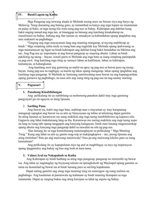 IV.    Buod/Lagom ng Katha

        Mga Pangarap ang iniwang alaala ni Melinda noong araw na linisan niya ang baryo ng
Malawig. Nang dumating ang batang guro, ay tumambad sa kanya ang mga lupain na tinatamnan
na palay at buko, at mga taong tila wala nang pag-asa sa buhay. Kahirapan ang dahilan kung
bakit naging tamad ang mga tao, at tinanggap na lamang ang kanilang kinakaharap na
masalimuot na buhay, habang ang ilan naman ay umaakyat sa kabundukan upang ipaglaban ang
nais makamit na pagbabago.
       “Tanging ang mga mayayaman lang ang maaring mangarap, at tayong mahihirap ay
hindi.” Mga simpleng salita mula sa isang bata ang nagtulak kay Melinda upang ipaliwanag sa
mga mamamayan ng lugar na hindi kahirapan ang dahilan kung bakit lumalabas na biktima ang
tao. Ang Pag-asa ay importante at ang bawat pangarap ay maaring abutin. Laban sa hindi
pakikinig ng taong – bayan, isinali parin ni Melinda ang mga bata sa isang simpleng patimpalak
sa pag-awit. Ang kanilang mga tinig ay tumayo laban sa kadiliman, laban sa kahirapan,
kamatayan, at kalungkutan.
        Ang kanilang awit ang gumising sa maliit na apoy ng pag-asa sa bawat puso ng taong-
bayan. Isang pag-asa na nagbigay sa kanila ng lakas upang mangarap, lakas upang ipaglaban ang
kanilang mga pangarap. Si Melinda ay lumisang naniniwalang nasa bawat isa ang kapangyarihan
upang gumawa ng pagbabago, na nasa atin ang isang tinig ng pag-asa na nag-aantay marinig.

V.     Pagsusuri

   1. Panahong Kinabibilangan
      Ang pelikulang ito ay nabibilang sa mobernong panahon dahil may mga ganitong
pangyayari pa rin ngayon sa ating lipunan.

    2. Sariling Puna
        Ang bawat isa, kahit ang mga bata, mahirap man o mayaman ay may karapatang
mangarap sapagkat ang bawat isa sa atin ay binayayaan ng talino at talentong dapat gamitin.
Sa ating lipunan ay karaniwan mo nang makikita ang mga taong nambibiktima ng kapawa nila.
Gagawin ang lahat makalamang lang sa iba. Karaniwan mo naring makikita ang mga taong uupo
na lang sa isang tabi upang tanggapin ang kanyang kalagayan, hindi man lamang magsusumikap
upang abutin ang kanyang mga pangarap dahil sa nawalan na sila ng pag-asa.
         Ilan lamang ito sa mga katotohanang matutunghayan sa pelikulang “ Mga Munting
Tinig.” Kung ang lahat sa atin ay ganito mag-isip at makipagkapwa – tao, anong lipunan ang
ating tinitirhan? Sino pa ang maiiwang naniniwala? Sino pa ang maiiwang kikilos para sa isang
kaunalaran?
        Ang pelikulang ito ay kapupulutan niyo ng aral at magbibigay sa inyo ng inspirasyon
upang ipagpatuloy ang buhay ng buo ang loob at nasa tama.

     3. Values/Aral na Nakapaloob sa Katha
        Ang Kahirapan ay hindi hadlang sa ating mga pangarap, pangarap na minimithi ng bawat
isa. Ang lahat ay nagtataglay ng biyayang talento na ipinagkaloob ng Maykapal upang gamitin sa
tama na ikauunlad ng bawat isa at hindi lamang para sa sariling kapakanan.
       Dapat nating gamitin ang ating mga munting tinig na sumisigaw ng isang malinis na
pagbabago. Ang kaalaman at paniniwala ng kabataan ay hindi maaring ikumpara sa mga
matatanda. Dapat ay maging bukas ang ating kaisipan sa lahat ng aspeto ng buhay.
 