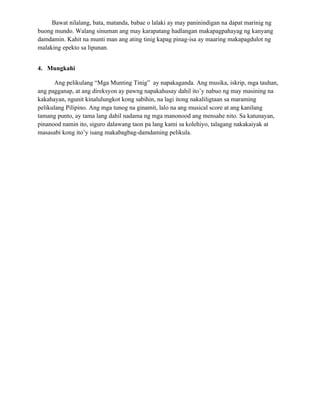 Bawat nilalang, bata, matanda, babae o lalaki ay may paninindigan na dapat marinig ng
buong mundo. Walang sinuman ang may karapatang hadlangan makapagpahayag ng kanyang
damdamin. Kahit na munti man ang ating tinig kapag pinag-isa ay maaring makapagdulot ng
malaking epekto sa lipunan.


4. Mungkahi

      Ang pelikulang “Mga Munting Tinig” ay napakaganda. Ang musika, iskrip, mga tauhan,
ang pagganap, at ang direksyon ay pawng napakahusay dahil ito’y nabuo ng may masining na
kakahayan, ngunit kinalulungkot kong sabihin, na lagi itong nakaliligtaan sa maraming
pelikulang Pilipino. Ang mga tunog na ginamit, lalo na ang musical score at ang kanilang
tamang punto, ay tama lang dahil nadama ng mga manonood ang mensahe nito. Sa katunayan,
pinanood namin ito, siguro dalawang taon pa lang kami sa kolehiyo, talagang nakakaiyak at
masasabi kong ito’y isang makabagbag-damdaming pelikula.
 