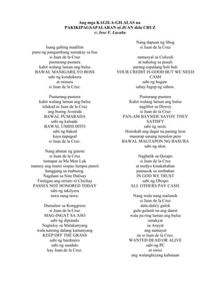 Ang mga KAGILA-GILALAS na
                 PAKIKIPAGSAPALARAN ni JUAN dela CRUZ
                            ni Jose F. Lacaba

                                                Nang dapuan ng libog
       Isang gabing madilim                      si Juan de la Cruz
puno ng pangambang sumakay sa bus
         si Juan de la Cruz                    namasyal sa Culiculi
         pusturang-pustura                      at nahulog sa pusali
   kahit walang laman ang bulsa              parang espadang bali-bali
 BAWAL MANIGARILYO BOSS                YOUR CREDIT IS GOOD BUT WE NEED
        sabi ng konduktora                             CASH
              at minura                            sabi ng bugaw
         si Juan de la Cruz.                  sabay higop ng sabaw.

           Pusturang-pustura                     Pusturang-pustura
    kahit walang laman ang bulsa           Kahit walang laman ang bulsa
      nilakad ni Juan de la Cruz                 naglibot sa Dewey
          ang buong Avenida                      si Juan de la Cruz
       BAWAL PUMARADA                    PAN-AM BAYSIDE SAVOY THEY
            sabi ng kalsada                           SATISFY
       BAWAL UMIHI DITO                             sabi ng neon.
              sabi ng bakod               Humikab ang dagat na parang leon
              kaya napagod                  masarap sanang tumalon pero
           si Juan de la Cruz.           BAWAL MAGTAPON NG BASURA
                                                    sabi ng alon.
        Nang abutan ng gutom
          si Juan de la Cruz                    Nagbalik sa Quiapo
      tumapat sa Ma Mon Luk                       si Juan de la Cruz
inamoy ang mami siopao lumpia pansit           at medyo kinakabahan
        hanggang sa mabusog.                   pumasok sa simbahan
      Nagdaan sa Sine Dalisay                  IN GOD WE TRUST
   Tinitigan ang retrato ni Chichay                 sabi ng Obispo
 PASSES NOT HONORED TODAY                    ALL OTHERS PAY CASH.
           sabi ng takilyera
           tawa nang tawa.                    Nang wala nang malunok
                                                  si Juan de la Cruz
      Dumalaw sa Konggreso                        dala-dala'y gulok
          si Juan de la Cruz                  gula-gulanit na ang damit
       MAG-INGAT SA ASO                     wala pa ring laman ang bulsa
           sabi ng diputado                            umakyat
     Nagtuloy sa Malakanyang                           sa Arayat
   wala naming dalang kamanyang                      ang namayat
      KEEP OFF THE GRASS                        na si Juan de la Cruz.
          sabi ng hardinero                 WANTED DEAD OR ALIVE
           sabi ng sundalo                            sabi ng PC
        kay Juan de la Cruz.                            at sinisi
                                             ang walanghiyang kabataan
 