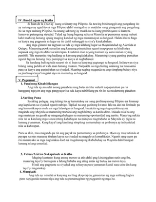 IV. Buod/Lagom ng Katha
        Si Juan de la Cruz ay isang ordinaryong Pilipino. Sa tuwing binabanggit ang pangalang ito
ay naiuuganay agad ito sa mga Pilipino dahil matagal na at madalas nang ginagamit ang pangalang
ito sa mga tauhang Pilipino. Sa unang saknong ay makikita na isang probinsyano si Juan na
lumuwas patungong siyudad. Tulad ng ibang bagong salta sa Maynila ay pumorma syang mabuti
kahit mahirap lamang upang maging katulad ng mga mamamayan sa lungsod. Halata rin na bago
sa kanya ang pagpunta sa lugar na ito dahil nabanggit na siya'y kinakabahan.
       Ang mga ginamit na tagpuan sa tula ay mga kilalang lugar sa Maynilatulad ng Avenida at
Quiapo. Maraming pook-pasyalan ang kanyang pinuntahan ngunit mapupuna na hindi niya
napasok ang mga ito dahil sa kahirapan. Gustuhin man niyang kumain ay wala naman siyang
pambili. Tila maramin ring hadlang sa kanyang paglalakabay. Maraming siyang gusting puntahan
ngunit lagi na lamang may pumipigil sa kanya at nagbabawal.
       Sa bandang huli ng tula nasawi rin si Juan sa kanyang pagtungo sa lungsod. Inilarawan siya
bilang isang pulubi at wala man lamang makain. Naipakita sa mga huling saknong na nakasama
para sa kanya ang paninirahan sa siyudad. Maaring naging maganda na ang simpleng buhay niya
sa probinsya kaya't nagsisi siya na mamuhay sa lungsod.

V. Pagsusuri
  1. Panahong Kinabibilangan
       Ang tula ay naisulat noong panahon nang batas militar subalit napapanahon pa rin
hanggang ngayon ang mga pangyayari sa tula kaya nabibilang pa rin ito sa modernong panahon

  2.Sariling Puna
         Sa aking palagay, ang tulang ito ay tumutukoy sa isang probinsyanong Pilipino na hinanap
ang kapalaran sa siyudad ngunit nabigo. Tipikal na ang ganitong kwento lalo na dati na limitado pa
ang komunikasyon mula sa mga lalawigan at lungsod. Inaakala ng mga taga-probinsya na
maganda ang Maynila at maraming trabaho ang naghihintay sa kanila ditto. Inakala nila na ang
mga matataas na gusali ay nangangahulugan na maraming oportunidad ang narito. Maaaring nakita
nila ito sa kanilang mga sinuwerteng kababayan na matapos magtrabaho sa Maynila ay bigla na
lamang yumaman. Kung kaya't ang kanilang simpleng pamumuhay sa probinsya ay inihantulad
nila sa kahirapan.

Para sa akin, mas maganda pa rin ang payak na pamumuhay sa probinsya. Doon ay mas tahimik at
payapa na mas masarap tirahan kaysa sa siyudad na magulo at komplikado. Ngunit sang-ayon pa
rin naman ako sa mga naglalakas-loob na magahanap ng ikabubuhay sa Maynila dahil hangad
lamang nilang umunlad.


 3. Values/Aral na Nakapaloob sa Katha
          Maging kuntento kung anong meron sa atin dahil pag kinainggitan natin ang iba,
   maaaring tayo’y bumagsak a lalong bababa ang ating antas ng buhay na meron tayo.
          Hindi ang pagpunta sa siyudad ang solusyon para yumaman kundi nasa atin din kung
   tayo’y magsisikap.
4. Mungkahi
       Ang tula ay isinulat sa kanyang sariling ekspresyon, ginamitan ng mga salitang Ingles
pero napaganda naman niya ang tula sa pamamagitan ng paggamit ng mga ito.
 