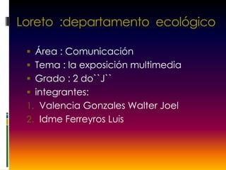 Loreto :departamento ecológico
 Área : Comunicación
 Tema : la exposición multimedia
 Grado : 2 do``J``
 integrantes:
1. Valencia Gonzales Walter Joel
2. Idme Ferreyros Luis
 