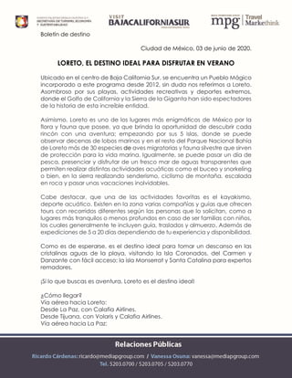 Boletín de destino
Ciudad de México, 03 de junio de 2020.
LORETO, EL DESTINO IDEAL PARA DISFRUTAR EN VERANO
Ubicado en el centro de Baja California Sur, se encuentra un Pueblo Mágico
incorporado a este programa desde 2012, sin duda nos referimos a Loreto.
Asombroso por sus playas, actividades recreativas y deportes extremos,
donde el Golfo de California y la Sierra de la Giganta han sido espectadores
de la historia de esta increíble entidad.
Asimismo, Loreto es uno de los lugares más enigmáticos de México por la
flora y fauna que posee, ya que brinda la oportunidad de descubrir cada
rincón con una aventura; empezando por sus 5 islas, donde se puede
observar decenas de lobos marinos y en el resto del Parque Nacional Bahía
de Loreto más de 30 especies de aves migratorias y fauna silvestre que sirven
de protección para la vida marina. Igualmente, se puede pasar un día de
pesca, presenciar y disfrutar de un fresco mar de aguas transparentes que
permiten realizar distintas actividades acuáticas como el buceo y snorkeling
o bien, en la sierra realizando senderismo, ciclismo de montaña, escalada
en roca y pasar unas vacaciones inolvidables.
Cabe destacar, que una de las actividades favoritas es el kayakismo,
deporte acuático. Existen en la zona varias compañías y guías que ofrecen
tours con recorridos diferentes según las personas que lo solicitan, como a
lugares más tranquilos o menos profundos en caso de ser familias con niños,
los cuales generalmente te incluyen guía, traslados y almuerzo. Además de
expediciones de 5 a 20 días dependiendo de tu experiencia y disponibilidad.
Como es de esperarse, es el destino ideal para tomar un descanso en las
cristalinas aguas de la playa, visitando la Isla Coronados, del Carmen y
Danzante con fácil acceso; la isla Monserrat y Santa Catalina para expertos
remadores.
¡Si lo que buscas es aventura, Loreto es el destino ideal!
¿Cómo llegar?
Vía aérea hacia Loreto:
Desde La Paz, con Calafia Airlines.
Desde Tijuana, con Volaris y Calafia Airlines.
Vía aérea hacia La Paz:
 