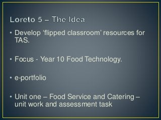 • Develop ‘flipped classroom’ resources for 
TAS. 
• Focus - Year 10 Food Technology. 
• e-portfolio 
• Unit one – Food Service and Catering – 
unit work and assessment task 
 