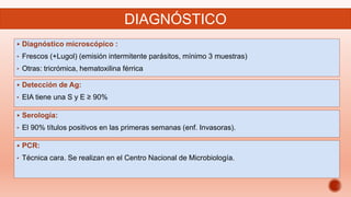  Diagnóstico microscópico :
• Frescos (+Lugol) (emisión intermitente parásitos, mínimo 3 muestras)
• Otras: tricrómica, hematoxilina férrica
DIAGNÓSTICO
 Detección de Ag:
• EIA tiene una S y E ≥ 90%
 Serología:
• El 90% títulos positivos en las primeras semanas (enf. Invasoras).
 PCR:
• Técnica cara. Se realizan en el Centro Nacional de Microbiología.
 