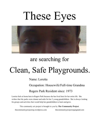 These Eyes


                       are searching for
Clean, Safe Playgrounds.
                      Name: Loretta
                      Occupation: Housewife/Full-time Grandma
                      Rogers Park Resident since: 1973
Loretta feels at home here in Rogers Park because she has lived here for her entire life. She
wishes that the parks were cleaner and safer for her 3 young grandchildren. She is always looking
for groups and activities that would help her grandchildren to learn and grow.

          This community art project is brought to you by The Community Project.
    thecommunityprojectorg.wordpress.com               thecommunityprojectorg@gmail.com
 