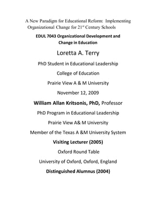 A New Paradigm for Educational Reform: Implementing
Organizational Change for 21st
Century Schools
EDUL 7043 Organizational Development and
Change in Education
Loretta A. Terry
PhD Student in Educational Leadership
College of Education
Prairie View A & M University
November 12, 2009
William Allan Kritsonis, PhD, Professor
PhD Program in Educational Leadership
Prairie View A& M University
Member of the Texas A &M University System
Visiting Lecturer (2005)
Oxford Round Table
University of Oxford, Oxford, England
Distinguished Alumnus (2004)
 
