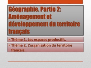 Géographie. Partie 2:
Aménagement et
développement du territoire
français
• Thème 2. L’organisation du territoire
français.
• Thème 1. Les espaces productifs.
 