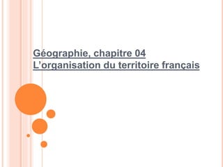 Géographie, chapitre 04
L’organisation du territoire français
 