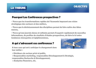 OBJECTIFS


Pourquoi Les Conférences prospectives ?
  Parce que les transformations rapides de l’économie imposent une vision
stratégique des secteurs et des métiers,
 Parce que le décloisonnement des disciplines permet de faire naître des idées
neuves,
  Parce qu’une journée dense et rythmée permet d’acquérir rapidement de nouvelles
informations, de profiter de résultats d’études prospectives, de faire le tri entre
tendances émergentes et épiphénomènes,

A qui s’adressent ces conférences ?
A tous ceux qui ont à anticiper le changement dans
leur métier :
  Décideurs du secteur privé et public,
  Responsables marketing, responsables Développement & Stratégie,
responsables Recherche & Développement,
  Analystes financiers, etc.
 