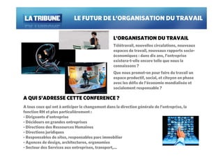 LE FUTUR DE L’ORGANISATION DU TRAVAIL


                                                  L’ORGANISATION DU TRAVAIL
                                                  Télétravail, nouvelles circulations, nouveaux
                                                  espaces de travail, nouveaux rapports socio-
                                                  économiques : dans dix ans, l’entreprise
                                                  existera-t-elle encore telle que nous la
                                                  connaissons ?
                                                  Que nous promet-on pour faire du travail un
                                                  espace productif, social, et citoyen en phase
                                                  avec les défis de l’économie mondialisée et
                                                  socialement responsable ?

A QUI S’ADRESSE CETTE CONFERENCE ?
A tous ceux qui ont à anticiper le changement dans la direction générale de l’entreprise, la
fonction RH et plus particulièrement :
- Dirigeants d’entreprise
- Décideurs en grandes entreprises
- Directions des Ressources Humaines
- Directions juridiques
- Responsables de sites, responsables parc immobilier
- Agences de design, architectures, ergonomies
- Secteur des Services aux entreprises, transport,…
 