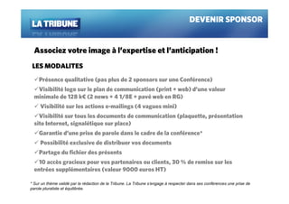 DEVENIR SPONSOR


  Associez votre image à l’expertise et l’anticipation !
 LES MODALITES
    Présence qualitative (pas plus de 2 sponsors sur une Conférence)
   Visibilité logo sur le plan de communication (print + web) d’une valeur
  minimale de 128 k€ (2 news + 4 1/8E + pavé web en RG)
     Visibilité sur les actions e-mailings (4 vagues mini)
    Visibilité sur tous les documents de communication (plaquette, présentation
  site Internet, signalétique sur place)
    Garantie d’une prise de parole dans le cadre de la conférence*
     Possibilité exclusive de distribuer vos documents
    Partage du fichier des présents
    10 accès gracieux pour vos partenaires ou clients, 30 % de remise sur les
  entrées supplémentaires (valeur 9000 euros HT)

* Sur un thème validé par la rédaction de la Tribune. La Tribune s’engage à respecter dans ses conférences une prise de
parole pluraliste et équilibrée.
 