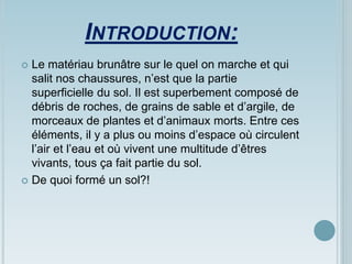 INTRODUCTION:
 Le matériau brunâtre sur le quel on marche et qui
salit nos chaussures, n’est que la partie
superficielle du sol. Il est superbement composé de
débris de roches, de grains de sable et d’argile, de
morceaux de plantes et d’animaux morts. Entre ces
éléments, il y a plus ou moins d’espace où circulent
l’air et l’eau et où vivent une multitude d’êtres
vivants, tous ça fait partie du sol.
 De quoi formé un sol?!
 