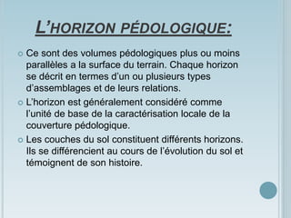 L’HORIZON PÉDOLOGIQUE:
 Ce sont des volumes pédologiques plus ou moins
parallèles a la surface du terrain. Chaque horizon
se décrit en termes d’un ou plusieurs types
d’assemblages et de leurs relations.
 L’horizon est généralement considéré comme
l’unité de base de la caractérisation locale de la
couverture pédologique.
 Les couches du sol constituent différents horizons.
Ils se différencient au cours de l’évolution du sol et
témoignent de son histoire.
 