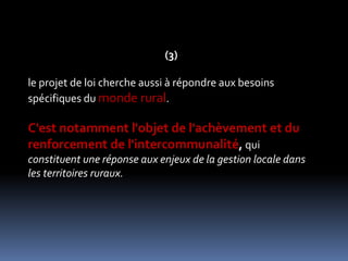 (3)le projet de loi cherche aussi à répondre aux besoins spécifiques du monde rural. C'est notamment l'objet de l'achèvement et du renforcement de l'intercommunalité, qui constituent une réponse aux enjeux de la gestion locale dans les territoires ruraux. 