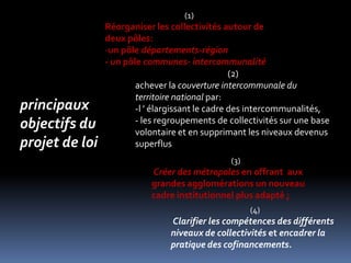 (1)Réorganiser les collectivités autour de deux pôles:un pôle départements-région- un pôle communes- intercommunalité(2)achever la couverture intercommunale du territoire national par:-l ’ élargissant le cadre des intercommunalités,- les regroupements de collectivités sur une base volontaire et en supprimant les niveaux devenus superflus principaux objectifs du projet de loi(3)Créer des métropoles en offrant  aux grandes agglomérations un nouveau cadre institutionnel plus adapté ; (4)Clarifier les compétences des différents niveaux de collectivités et encadrer la pratique des cofinancements.
