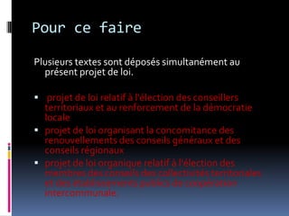 Pour ce fairePlusieurs textes sont déposés simultanément au présent projet de loi. projet de loi relatif à l'élection des conseillers territoriaux et au renforcement de la démocratie localeprojet de loi organisant la concomitance des renouvellements des conseils généraux et des conseils régionauxprojet de loi organique relatif à l'élection des membres des conseils des collectivités territoriales et des établissements publics de coopération intercommunale. 