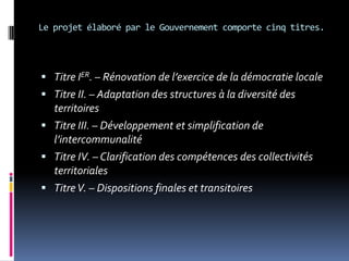 Le projet élaboré par le Gouvernement comporte cinq titres. Titre IER. – Rénovation de l’exercice de la démocratie localeTitre II. – Adaptation des structures à la diversité des territoiresTitre III. – Développement et simplification de l’intercommunalitéTitre IV. – Clarification des compétences des collectivités territoriales Titre V. – Dispositions finales et transitoires
