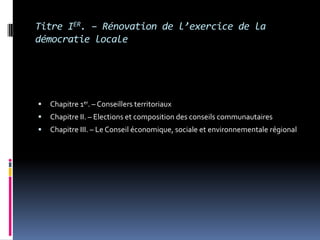 Titre IER. – Rénovation de l’exercice de la démocratie localeChapitre 1er. – Conseillers territoriaux Chapitre II. – Elections et composition des conseils communautaires Chapitre III. – Le Conseil économique, sociale et environnementale régional