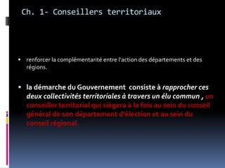 Ch. 1- Conseillers territoriaux renforcer la complémentarité entre l'action des départements et des régions. la démarche du Gouvernement  consiste à rapprocher ces deux collectivités territoriales à travers un élu commun , un conseiller territorial qui siègera à la fois au sein du conseil général de son département d'élection et au sein du conseil régional. 