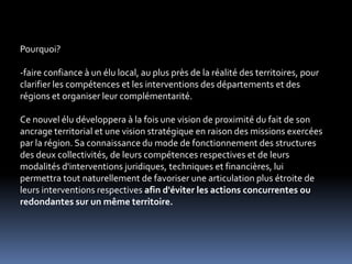 Pourquoi?faire confiance à un élu local, au plus près de la réalité des territoires, pour clarifier les compétences et les interventions des départements et des régions et organiser leur complémentarité. Ce nouvel élu développera à la fois une vision de proximité du fait de son ancrage territorial et une vision stratégique en raison des missions exercées par la région. Sa connaissance du mode de fonctionnement des structures des deux collectivités, de leurs compétences respectives et de leurs modalités d'interventions juridiques, techniques et financières, lui permettra tout naturellement de favoriser une articulation plus étroite de leurs interventions respectives afin d'éviter les actions concurrentes ou redondantes sur un même territoire. 