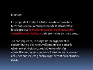 ElectionLe projet de loi relatif à l'élection des conseillers territoriaux et au renforcement de la démocratie locale précise le mode de scrutin et le statut des conseillers territoriaux qui seront élus en mars 2014. En conséquence, le projet de loi organisant la concomitance des renouvellements des conseils généraux et régionaux réduit le mandat des conseillers régionaux qui seront élus en mars 2010 et celui des conseillers généraux qui seront élus en mars 2011. 