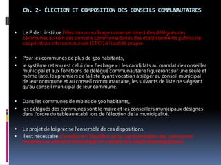 Ch. 2- ÉLECTION ET COMPOSITION DES CONSEILS COMMUNAUTAIRES Le P de L institue l'élection au suffrage universel direct des délégués des communes au sein des conseils communautaires des établissements publics de coopération intercommunale (EPCI) à fiscalité propre. Pour les communes de plus de 500 habitants, le système retenu est celui du « fléchage » : les candidats au mandat de conseiller municipal et aux fonctions de délégué communautaire figureront sur une seule et même liste, les premiers de la liste ayant vocation à siéger au conseil municipal de leur commune et au conseil communautaire, les suivants de liste ne siégeant qu'au conseil municipal de leur commune. Dans les communes de moins de 500 habitants, les délégués des communes sont le maire et les conseillers municipaux désignés dans l'ordre du tableau établi lors de l'élection de la municipalité. Le projet de loi précise l'ensemble de ces dispositions. Il est nécessaire d'améliorer l'équilibre de la représentation des communes membres en prenant davantage en compte leur poids démographique.