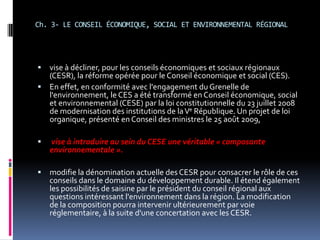 Ch. 3- LE CONSEIL ÉCONOMIQUE, SOCIAL ET ENVIRONNEMENTAL RÉGIONAL vise à décliner, pour les conseils économiques et sociaux régionaux (CESR), la réforme opérée pour le Conseil économique et social (CES). En effet, en conformité avec l'engagement du Grenelle de l'environnement, le CES a été transformé en Conseil économique, social et environnemental (CESE) par la loi constitutionnelle du 23 juillet 2008 de modernisation des institutions de la Ve République. Un projet de loi organique, présenté en Conseil des ministres le 25 août 2009,vise à introduire au sein du CESE une véritable « composante environnementale ». modifie la dénomination actuelle des CESR pour consacrer le rôle de ces conseils dans le domaine du développement durable. Il étend également les possibilités de saisine par le président du conseil régional aux questions intéressant l'environnement dans la région. La modification de la compositionpourra intervenir ultérieurement par voie réglementaire, à la suite d'une concertation avec les CESR.
