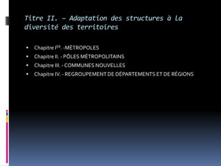 Titre II. – Adaptation des structures à la diversité des territoiresChapitre IER. -MÉTROPOLESChapitre II. - PÔLES MÉTROPOLITAINS Chapitre III. - COMMUNES NOUVELLES Chapitre IV. - REGROUPEMENT DE DÉPARTEMENTS ET DE RÉGIONS 