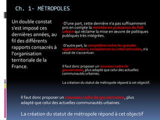 Ch. 1- MÉTROPOLESD'une part, cette dernière n'a pas suffisamment pris en compte la montée en puissance du fait urbain qui réclame la mise en œuvre de politiques publiques très intégrées. D'autre part, la compétition entre les grandes agglomérations, européennes ou internationales, n'a cessé de s'accentuer. Il faut donc proposer un nouveau cadre de gouvernance, plus adapté que celui des actuelles communautés urbaines. La création du statut de métropole répond à cet objectif. Un double constat s'est imposé ces dernières années, au fil des différents rapports consacrés à l'organisation territoriale de la France. Il faut donc proposer un nouveau cadre de gouvernance, plus adapté que celui des actuelles communautés urbaines. La création du statut de métropole répond à cet objectif. 