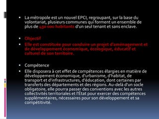 La métropole est un nouvel EPCI, regroupant, sur la base du volontariat, plusieurs communes qui forment un ensemble de plus de 450 000 habitants d'un seul tenant et sans enclave. ObjectifElle est constituée pour conduire un projet d'aménagement et de développement économique, écologique, éducatif et culturel de son territoire. CompétenceElle disposera à cet effet de compétences élargies en matière de développement économique, d'urbanisme, d'habitat, de transport et d'infrastructures, d'éducation, dont certaines par transferts des départements et des régions. Au-delà d'un socle obligatoire, elle pourra passer des conventions avec les autres collectivités territoriales et l'État pour exercer des compétences supplémentaires, nécessaires pour son développement et sa compétitivité. 