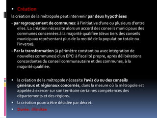 Créationla création de la métropole peut intervenirpar deux hypothèses- par regroupement de communes: à l'initiative d'une ou plusieurs d'entre elles. La création nécessite alors un accord des conseils municipaux des communes concernées à la majorité qualifiée (deux tiers des conseils municipaux représentant plus de la moitié de la population totale ou l'inverse). - Par la transformation (à périmètre constant ou avec intégration de nouvelles communes) d'un EPCI à fiscalité propre, après délibérations concordantes du conseil communautaire et des communes, à la majorité qualifiée.la création de la métropole nécessite l'avis du ou des conseils généraux et régionaux concernés, dans la mesure où la métropole est appelée à exercer sur son territoire certaines compétences des départements et des régions. la création pourra être décidée par décret. Durée:  illimitée
