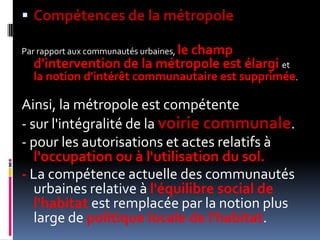 Compétences de la métropolePar rapport aux communautés urbaines, le champ d'intervention de la métropole est élargi et la notion d'intérêt communautaire est supprimée. Ainsi, la métropole est compétente - sur l'intégralité de la voirie communale. - pour les autorisations et actes relatifs à l'occupation ou à l'utilisation du sol. - La compétence actuelle des communautés urbaines relative à l'équilibre social de l'habitat est remplacée par la notion plus large de politique locale de l'habitat. 